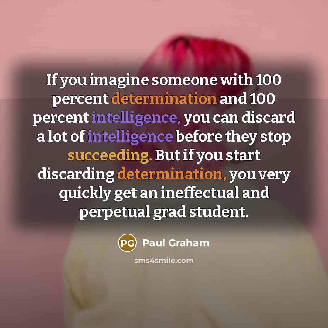 “If you imagine someone with 100 percent determination and 100 percent intelligence, you can discard a lot of intelligence before they stop succeeding. But if you start discarding determination, you very quickly get an ineffectual and perpetual grad student.” quote by Paul Graham