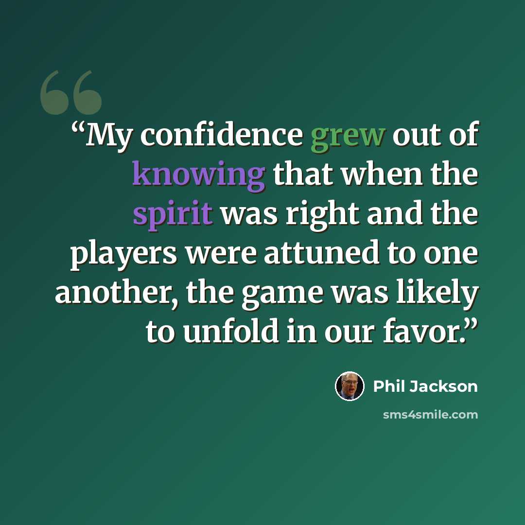 “My confidence grew out of knowing that when the spirit was right and the players were attuned to one another, the game was likely to unfold in our favor.” quote by Phil Jackson