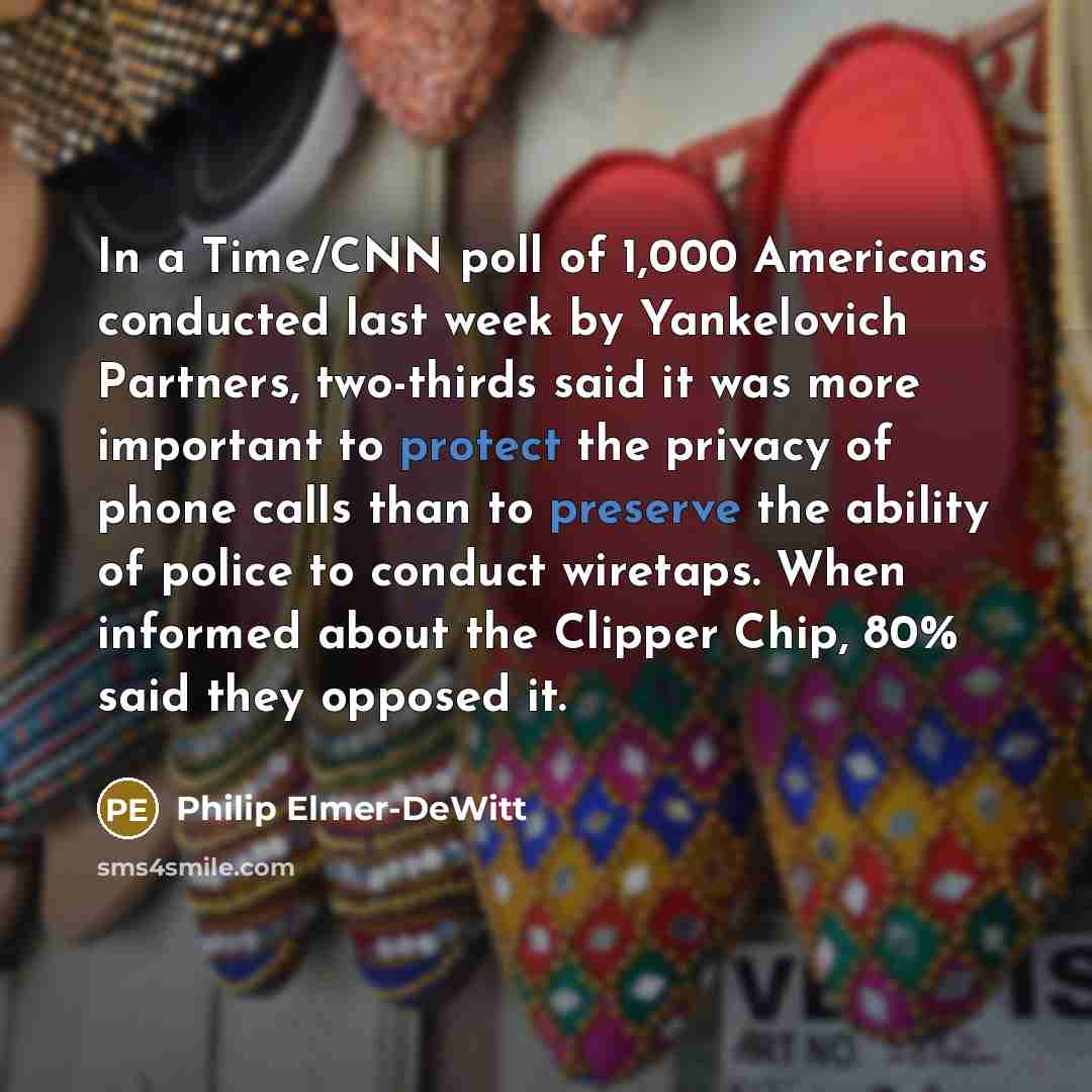 “In a Time/CNN poll of 1,000 Americans conducted last week by Yankelovich Partners, two-thirds said it was more important to protect the privacy of phone calls than to preserve the ability of police to conduct wiretaps. When informed about the Clipper Chip, 80% said they opposed it.” quote by Philip Elmer-DeWitt
