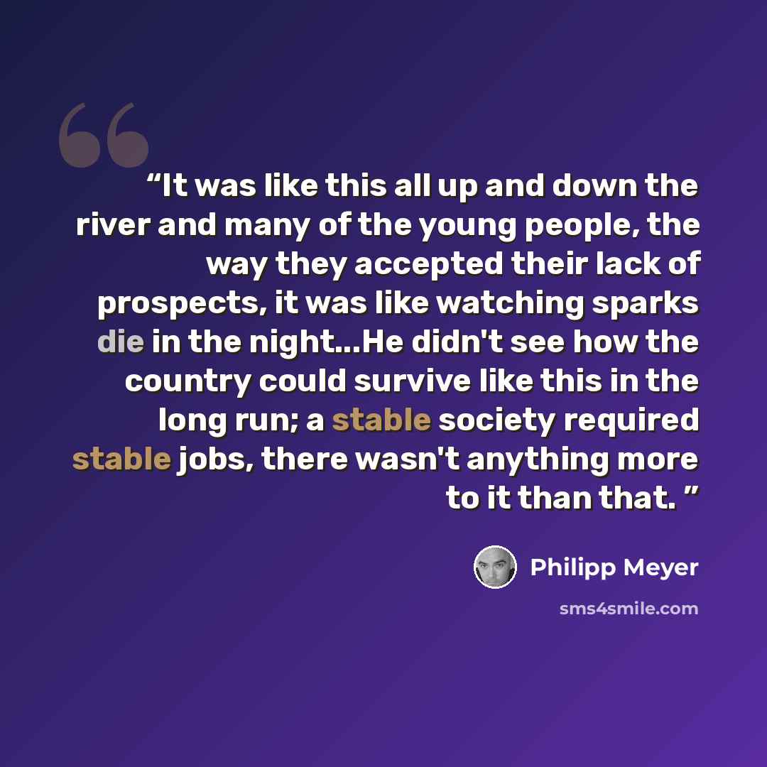 “It was like this all up and down the river and many of the young people, the way they accepted their lack of prospects, it was like watching sparks die in the night...He didn't see how the country could survive like this in the long run; a stable society required stable jobs, there wasn't anything…” quote by Philipp Meyer
