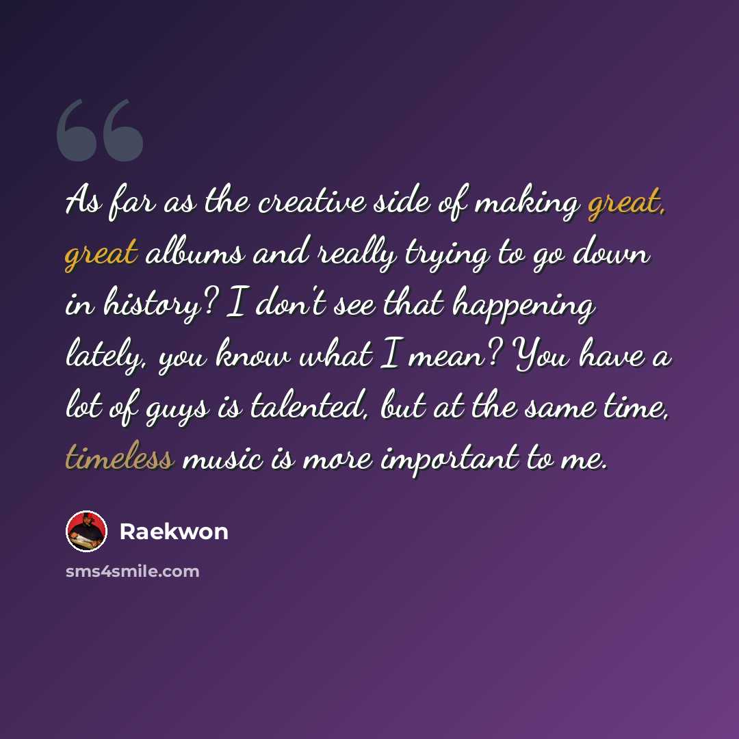 “As far as the creative side of making great, great albums and really trying to go down in history? I don't see that happening lately, you know what I mean? You have a lot of guys is talented, but at the same time, timeless music is more important to me.” quote by Raekwon
