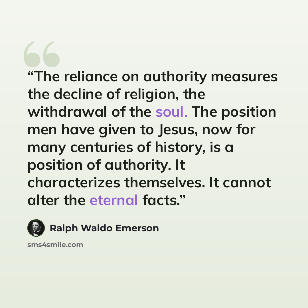 “The reliance on authority measures the decline of religion, the withdrawal of the soul. The position men have given to Jesus, now for many centuries of history, is a position of authority. It characterizes themselves. It cannot alter the eternal facts.” quote by Ralph Waldo Emerson