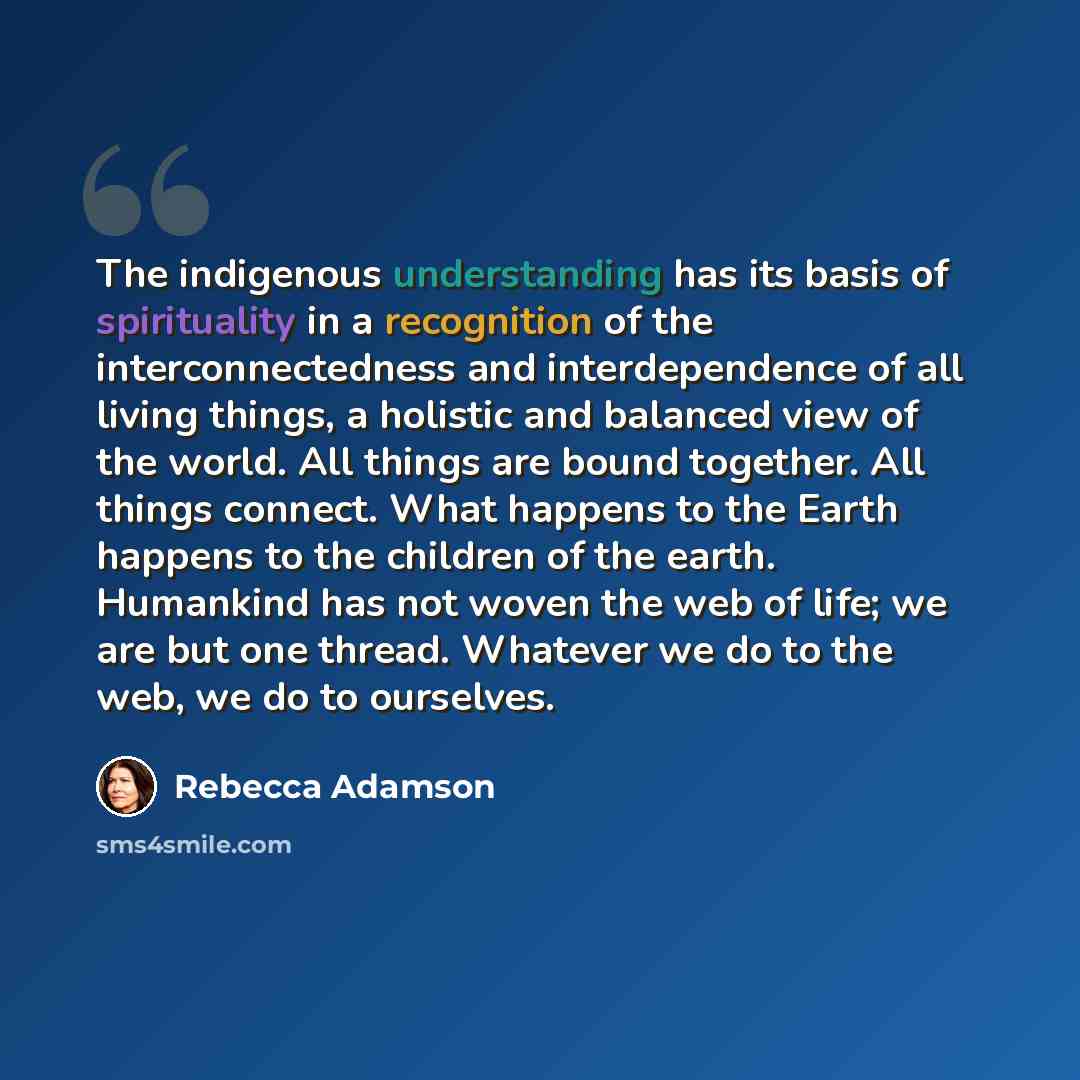 “The indigenous understanding has its basis of spirituality in a recognition of the interconnectedness and interdependence of all living things, a holistic and balanced view of the world. All things are bound together. All things connect. What happens to the Earth happens to the children of the…” quote by Rebecca Adamson