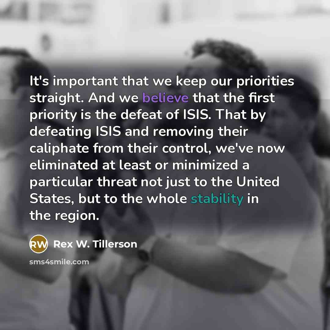 “It's important that we keep our priorities straight. And we believe that the first priority is the defeat of ISIS. That by defeating ISIS and removing their caliphate from their control, we've now eliminated at least or minimized a particular threat not just to the United States, but to the whole…” quote by Rex W. Tillerson