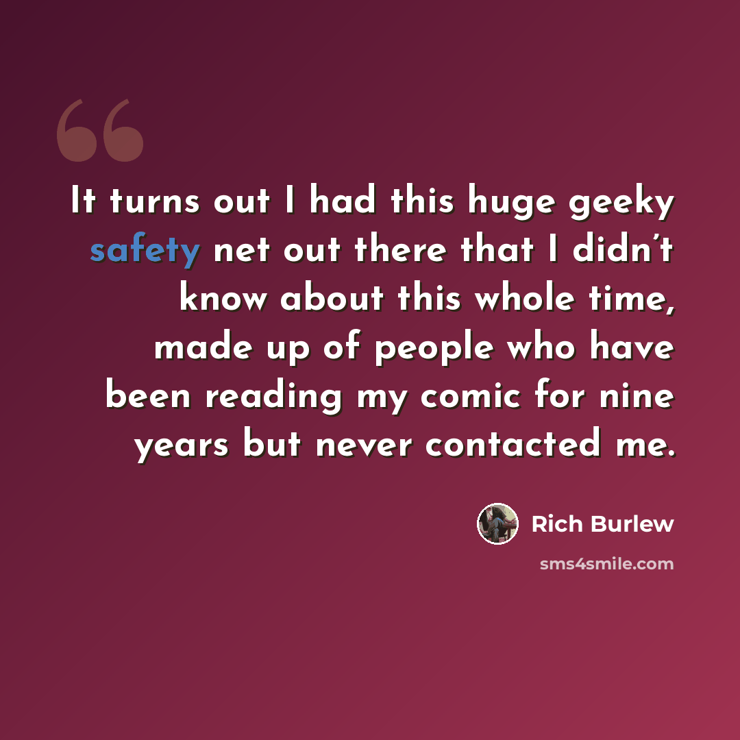“It turns out I had this huge geeky safety net out there that I didn’t know about this whole time, made up of people who have been reading my comic for nine years but never contacted me.” quote by Rich Burlew