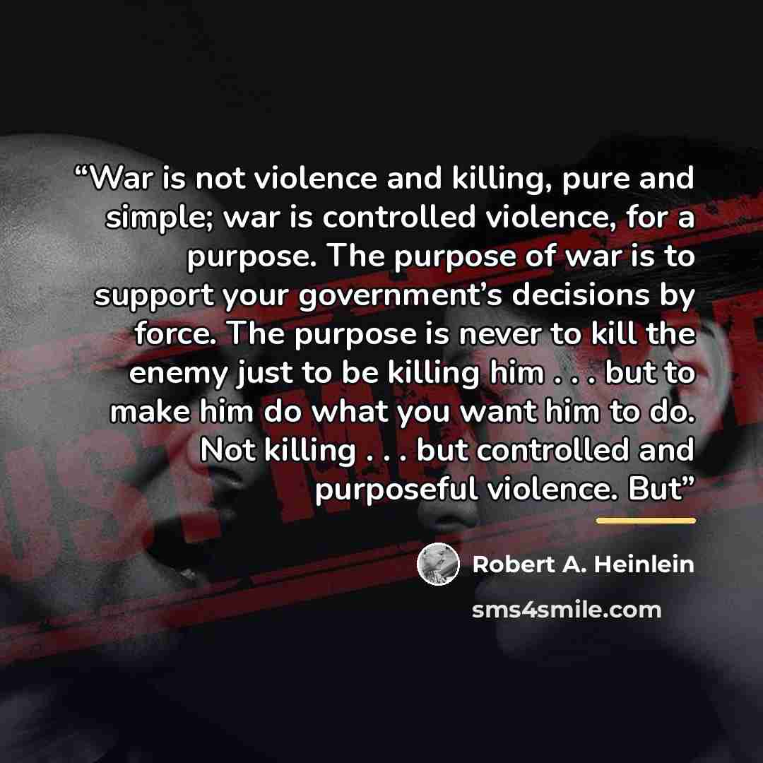 “War is not violence and killing, pure and simple; war is controlled violence, for a purpose. The purpose of war is to support your government’s decisions by force. The purpose is never to kill the enemy just to be killing him . . . but to make him do what you want him to do. Not killing . . . but…” quote by Robert A. Heinlein