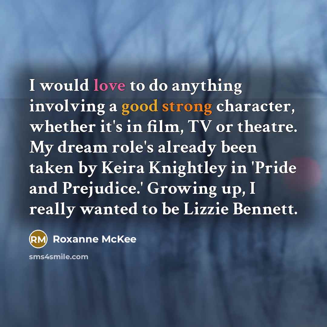 “I would love to do anything involving a good strong character, whether it's in film, TV or theatre. My dream role's already been taken by Keira Knightley in 'Pride and Prejudice.' Growing up, I really wanted to be Lizzie Bennett.” quote by Roxanne McKee