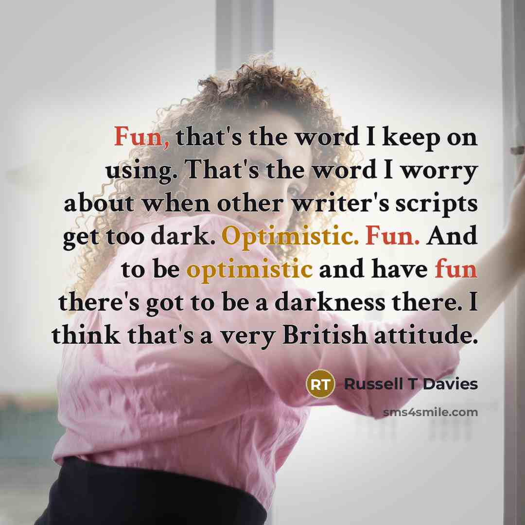“Fun, that's the word I keep on using. That's the word I worry about when other writer's scripts get too dark. Optimistic. Fun. And to be optimistic and have fun there's got to be a darkness there. I think that's a very British attitude.” quote by Russell T Davies