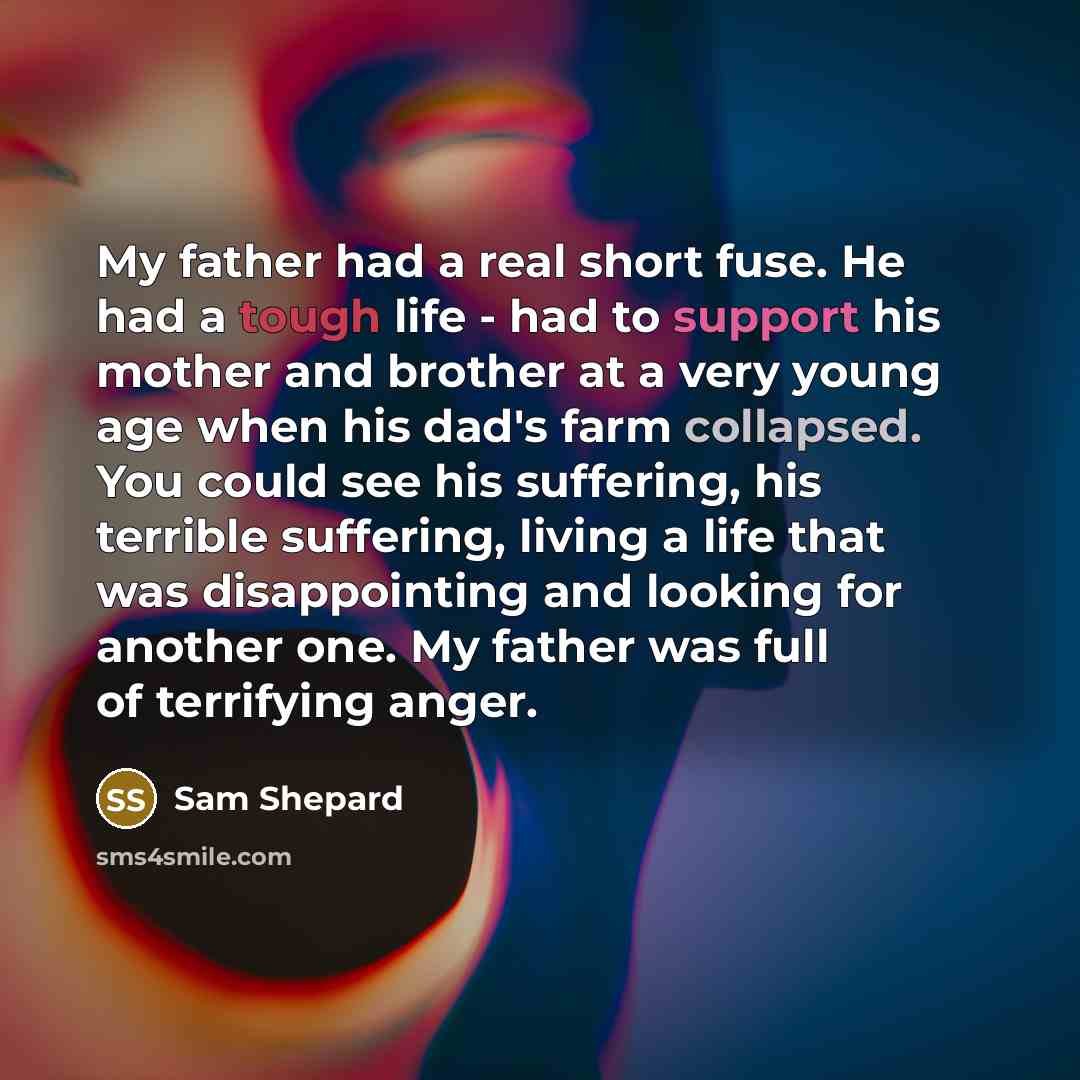 “My father had a real short fuse. He had a tough life - had to support his mother and brother at a very young age when his dad's farm collapsed. You could see his suffering, his terrible suffering, living a life that was disappointing and looking for another one. My father was full of terrifying…” quote by Sam Shepard