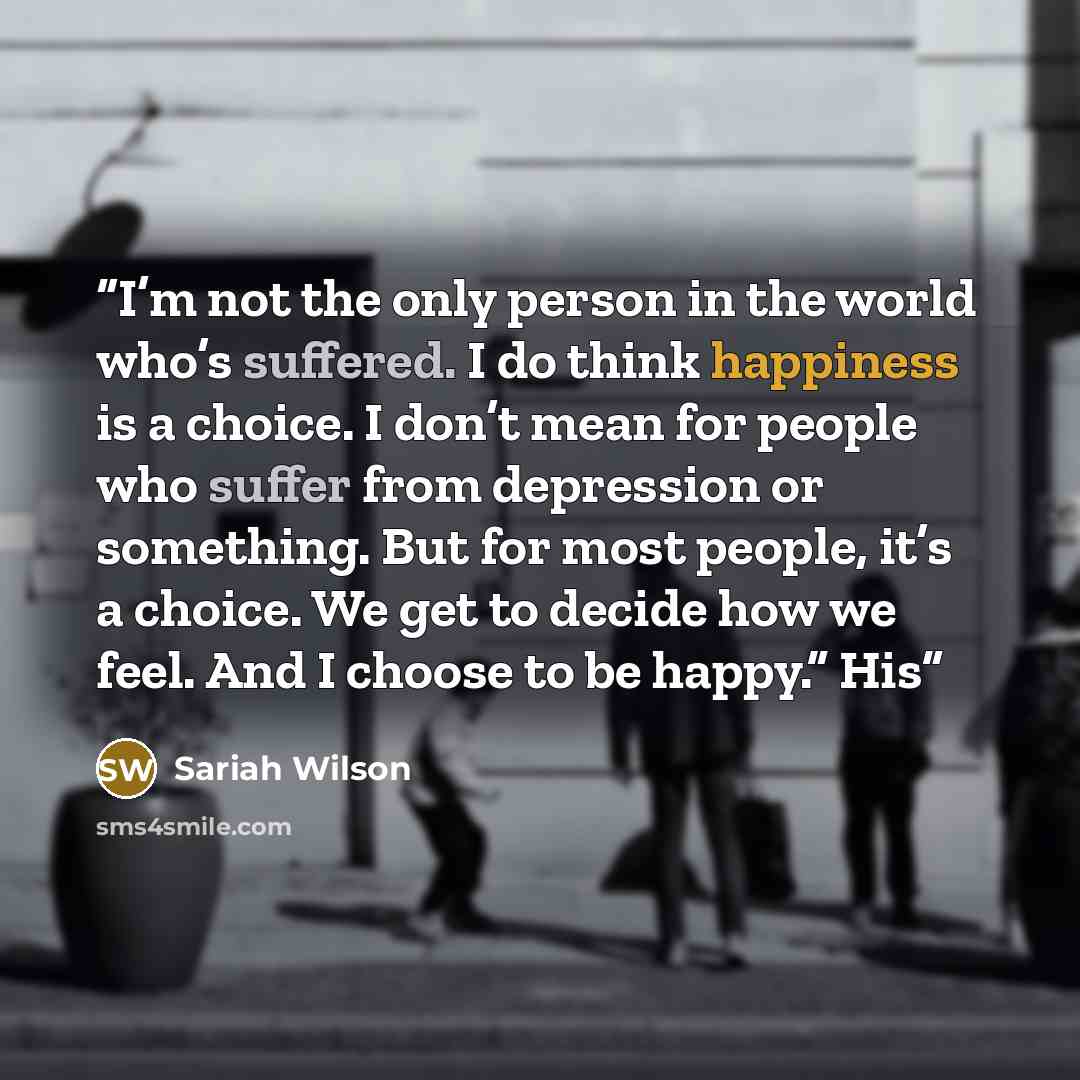 “I’m not the only person in the world who’s suffered. I do think happiness is a choice. I don’t mean for people who suffer from depression or something. But for most people, it’s a choice. We get to decide how we feel. And I choose to be happy.” His” quote by Sariah Wilson