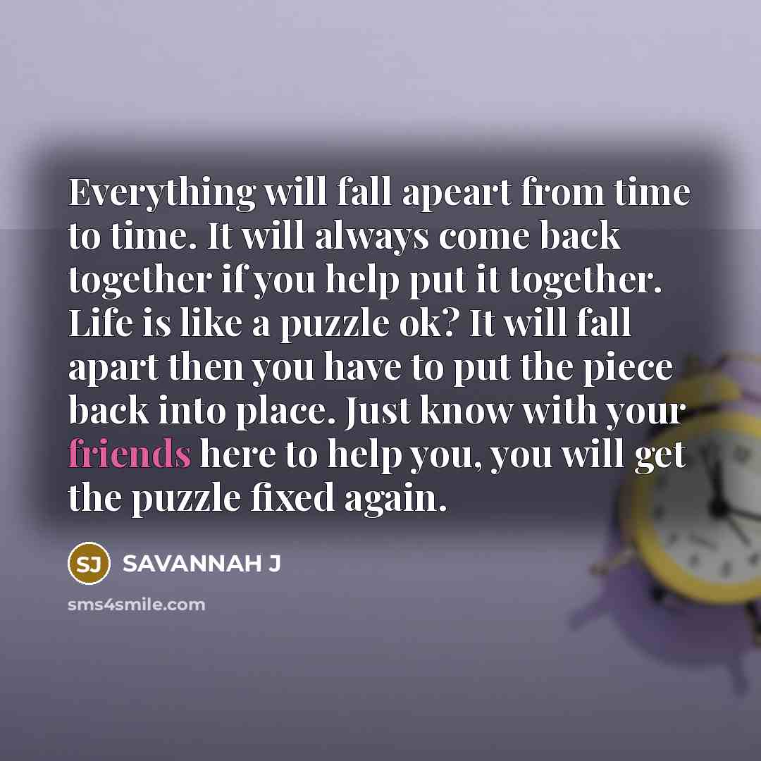 “Everything will fall apeart from time to time. It will always come back together if you help put it together. Life is like a puzzle ok? It will fall apart then you have to put the piece back into place. Just know with your friends here to help you, you will get the puzzle fixed again.” quote by Savannah J
