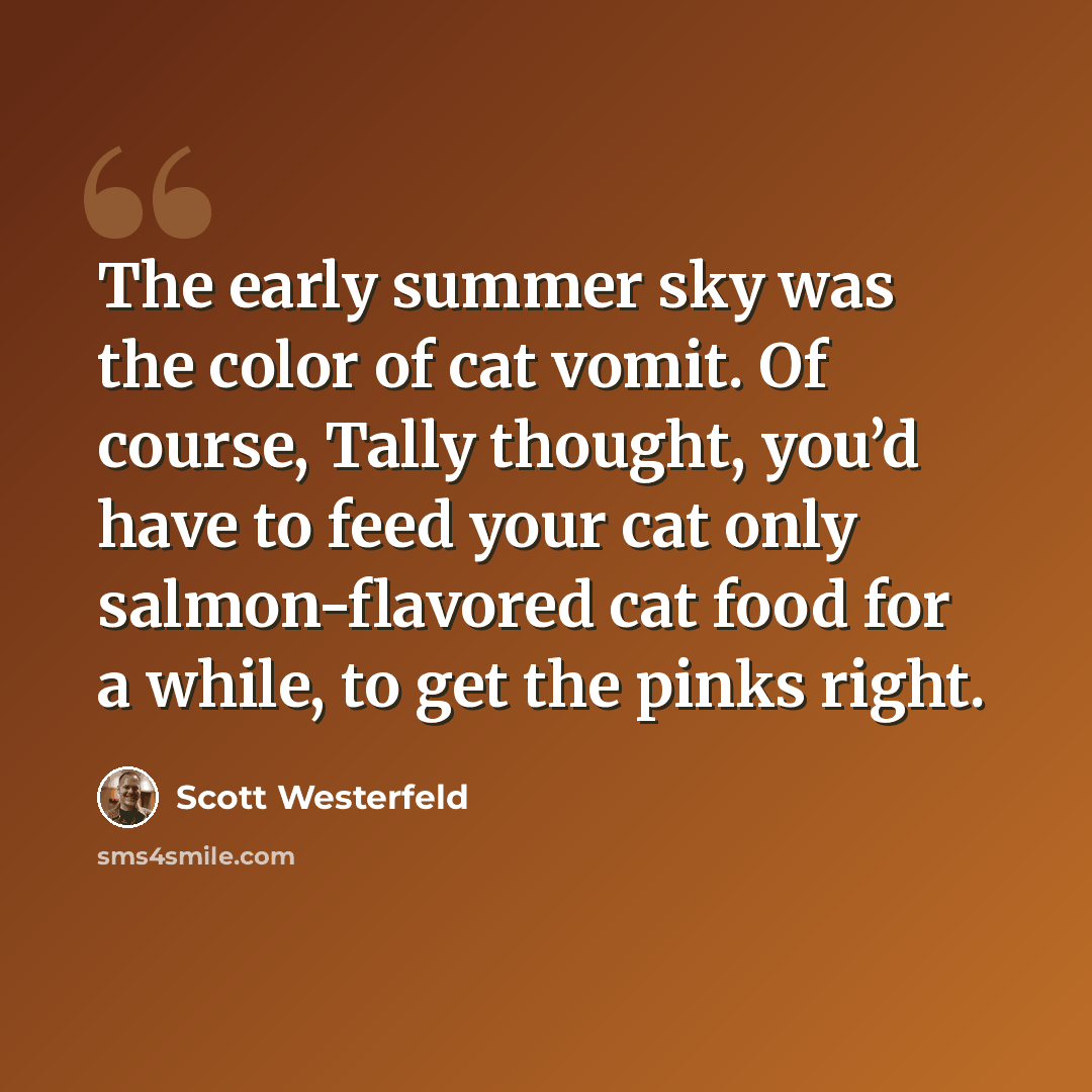 “The early summer sky was the color of cat vomit. Of course, Tally thought, you’d have to feed your cat only salmon-flavored cat food for a while, to get the pinks right.” quote by Scott Westerfeld