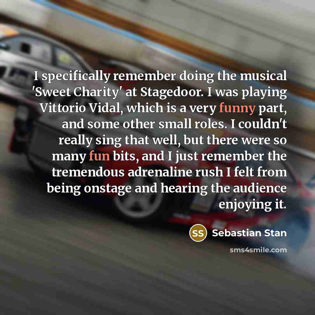 “I specifically remember doing the musical 'Sweet Charity' at Stagedoor. I was playing Vittorio Vidal, which is a very funny part, and some other small roles. I couldn't really sing that well, but there were so many fun bits, and I just remember the tremendous adrenaline rush I felt from being…” quote by Sebastian Stan