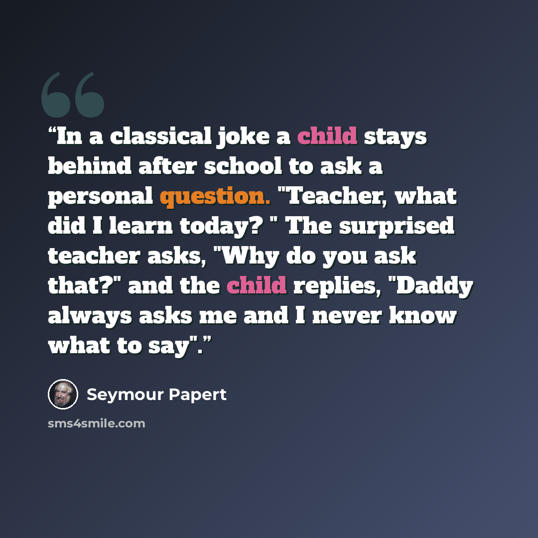 “In a classical joke a child stays behind after school to ask a personal question. "Teacher, what did I learn today? " The surprised teacher asks, "Why do you ask that?" and the child replies, "Daddy always asks me and I never know what to say".” quote by Seymour Papert