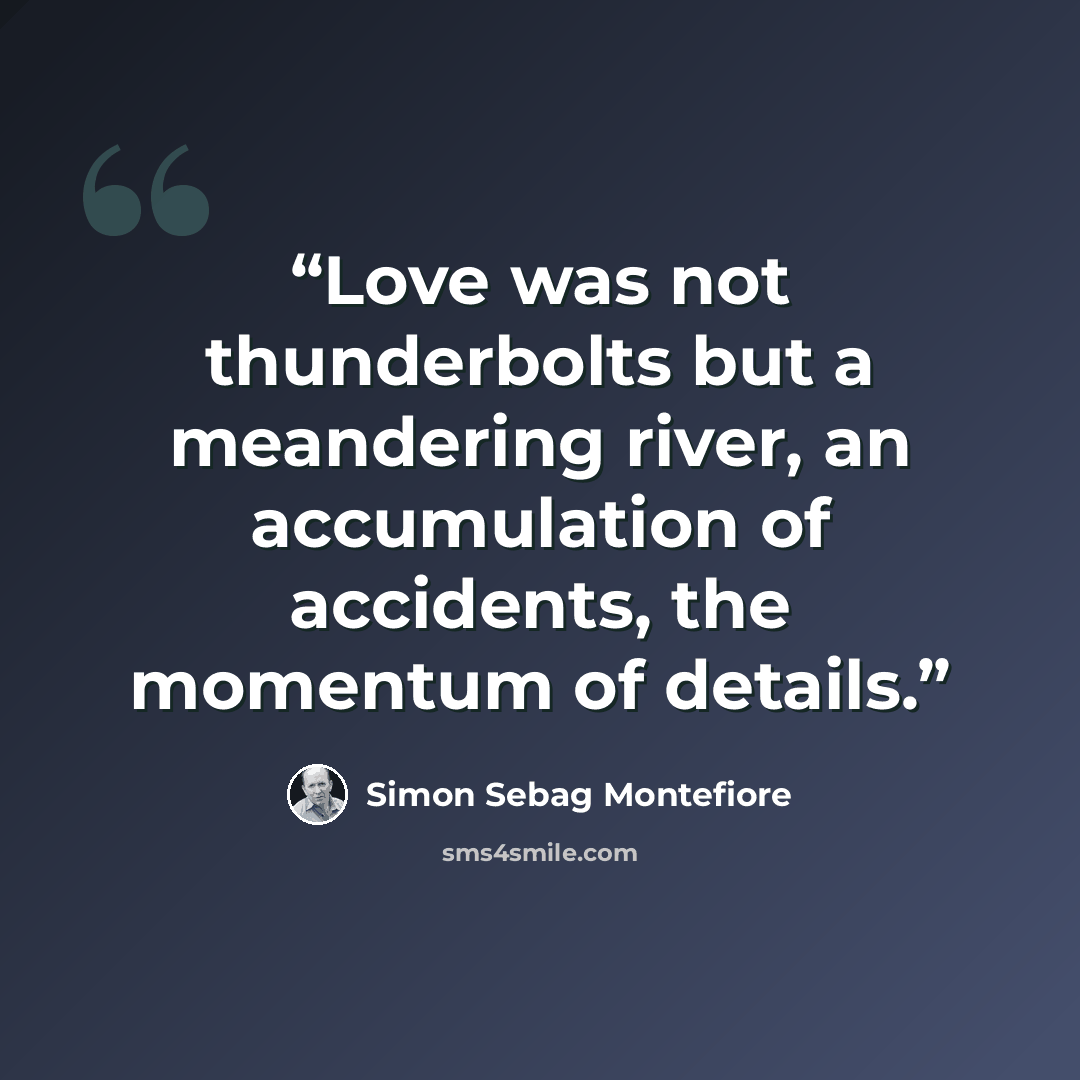 “Love was not thunderbolts but a meandering river, an accumulation of accidents, the momentum of details.” quote by Simon Sebag Montefiore