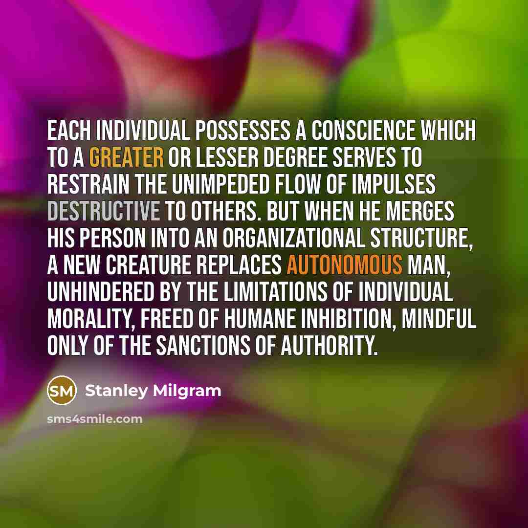 “Each individual possesses a conscience which to a greater or lesser degree serves to restrain the unimpeded flow of impulses destructive to others. But when he merges his person into an organizational structure, a new creature replaces autonomous man, unhindered by the limitations of individual…” quote by Stanley Milgram