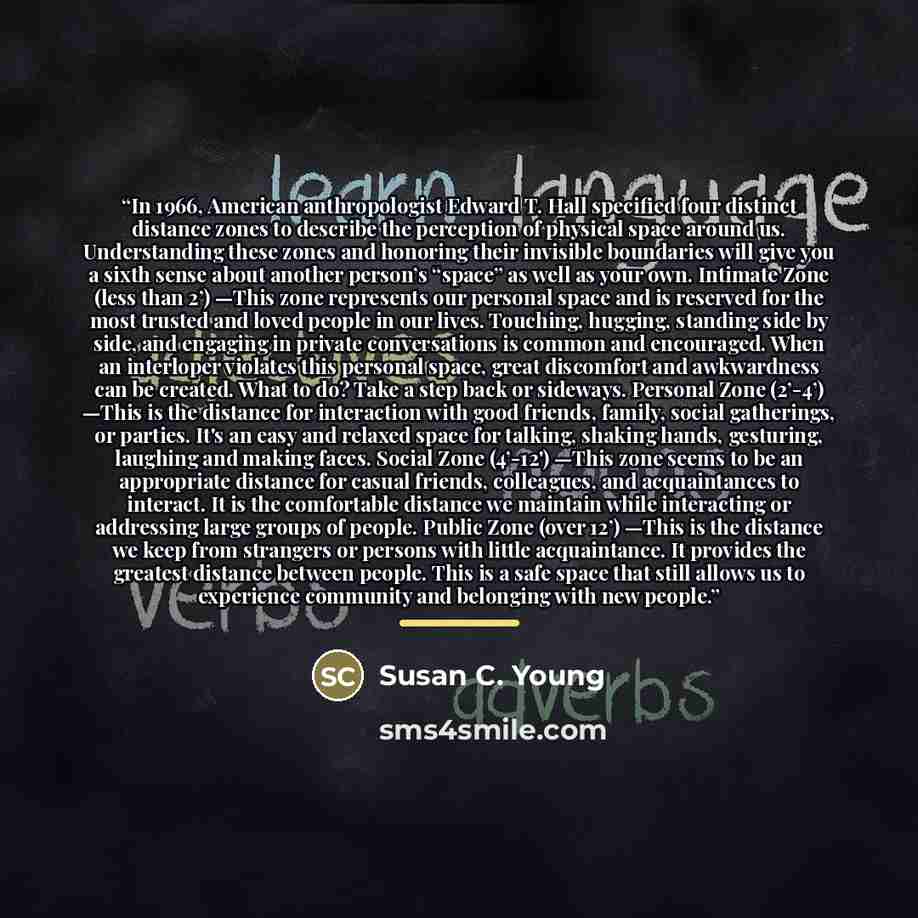“In 1966, American anthropologist Edward T. Hall specified four distinct distance zones to describe the perception of physical space around us. Understanding these zones and honoring their invisible boundaries will give you a sixth sense about another person’s “space” as well as your own. Intimate…” quote by Susan C. Young
