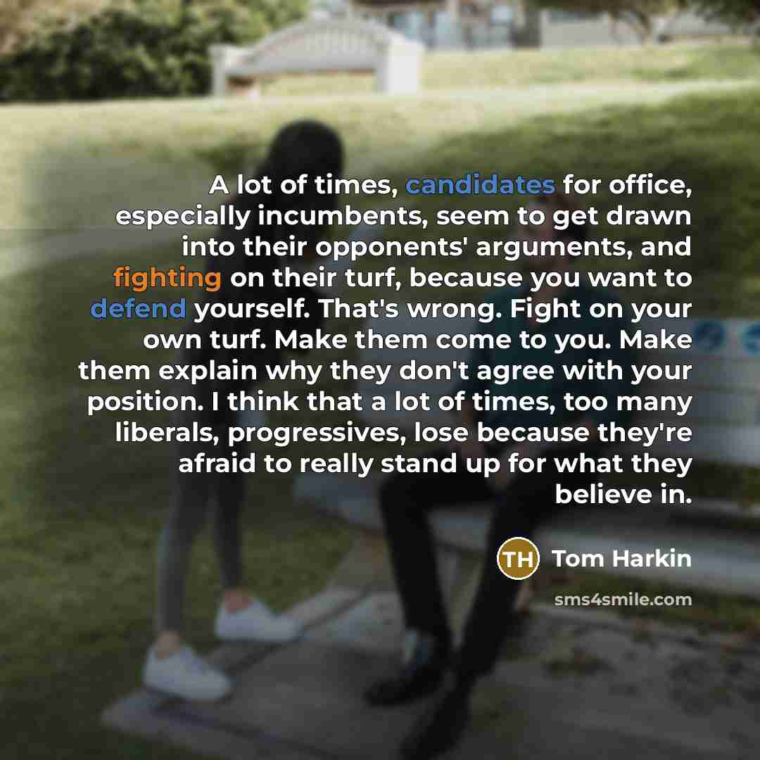 “A lot of times, candidates for office, especially incumbents, seem to get drawn into their opponents' arguments, and fighting on their turf, because you want to defend yourself. That's wrong. Fight on your own turf. Make them come to you. Make them explain why they don't agree with your position…” quote by Tom Harkin