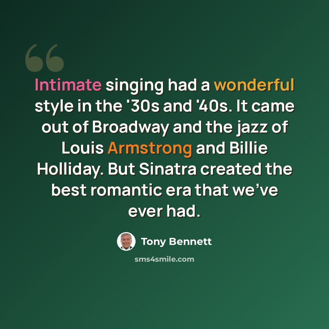 “Intimate singing had a wonderful style in the '30s and '40s. It came out of Broadway and the jazz of Louis Armstrong and Billie Holliday. But Sinatra created the best romantic era that we've ever had.” quote by Tony Bennett