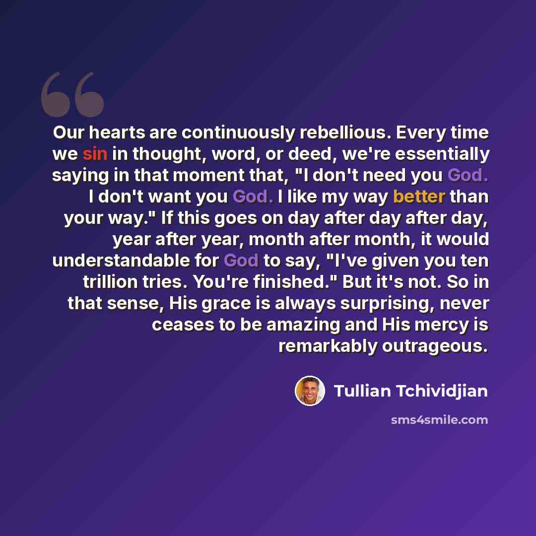 “Our hearts are continuously rebellious. Every time we sin in thought, word, or deed, we're essentially saying in that moment that, "I don't need you God. I don't want you God. I like my way better than your way." If this goes on day after day after day, year after year, month after month, it would…” quote by Tullian Tchividjian