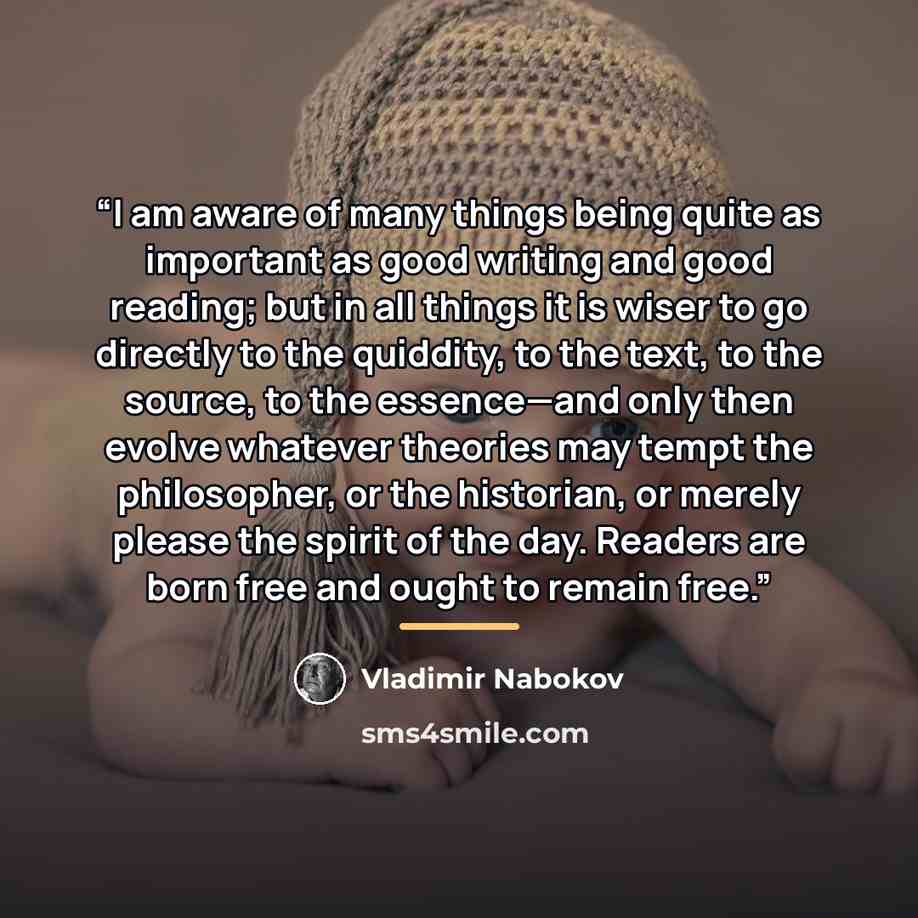 “I am aware of many things being quite as important as good writing and good reading; but in all things it is wiser to go directly to the quiddity, to the text, to the source, to the essence—and only then evolve whatever theories may tempt the philosopher, or the historian, or merely please the…” quote by Vladimir Nabokov