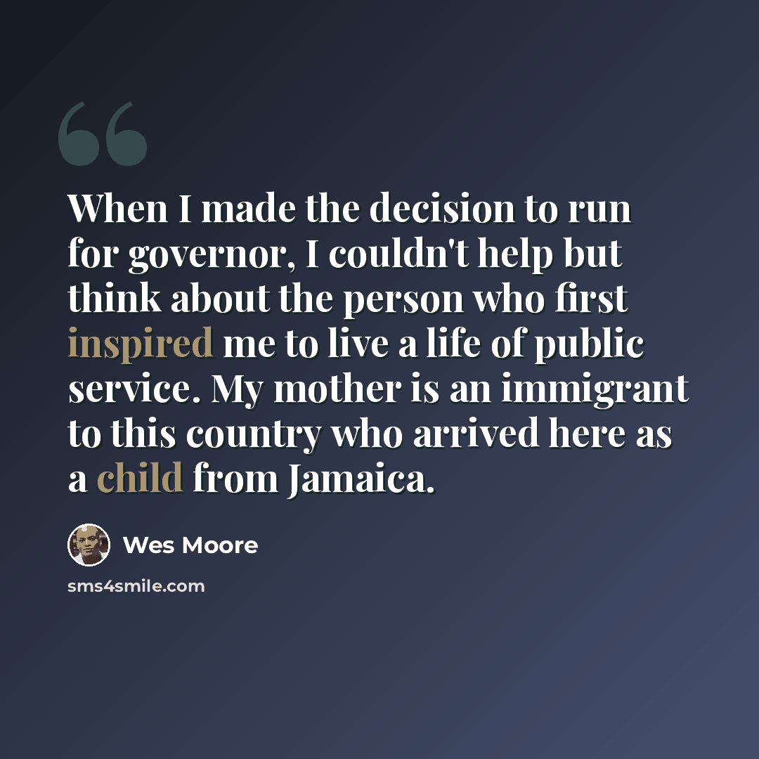 “When I made the decision to run for governor, I couldn't help but think about the person who first inspired me to live a life of public service. My mother is an immigrant to this country who arrived here as a child from Jamaica.” quote by Wes Moore