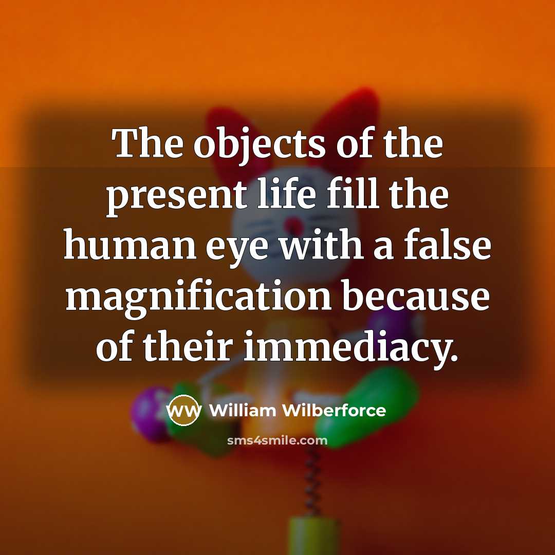 “The objects of the present life fill the human eye with a false magnification because of their immediacy.” quote by William Wilberforce
