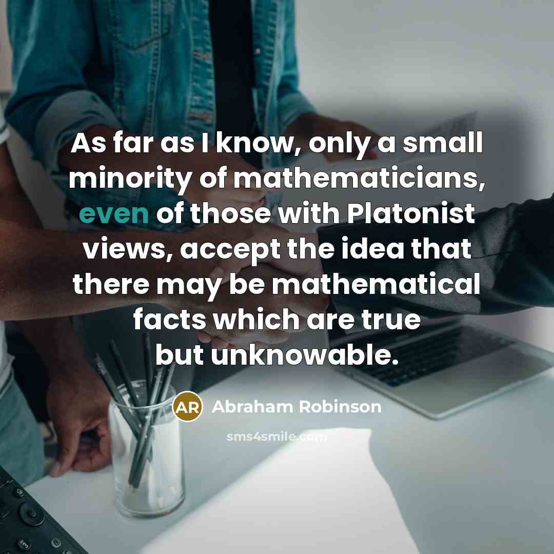 “As far as I know, only a small minority of mathematicians, even of those with Platonist views, accept the idea that there may be mathematical facts which are true but unknowable.” quote by Abraham Robinson