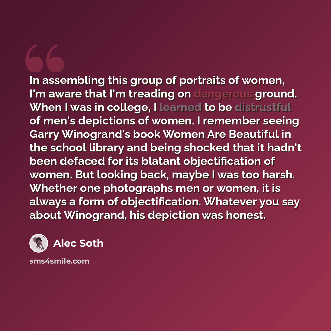 “In assembling this group of portraits of women, I'm aware that I'm treading on dangerous ground. When I was in college, I learned to be distrustful of men's depictions of women. I remember seeing Garry Winogrand's book Women Are Beautiful in the school library and being shocked that it hadn't been…” quote by Alec Soth