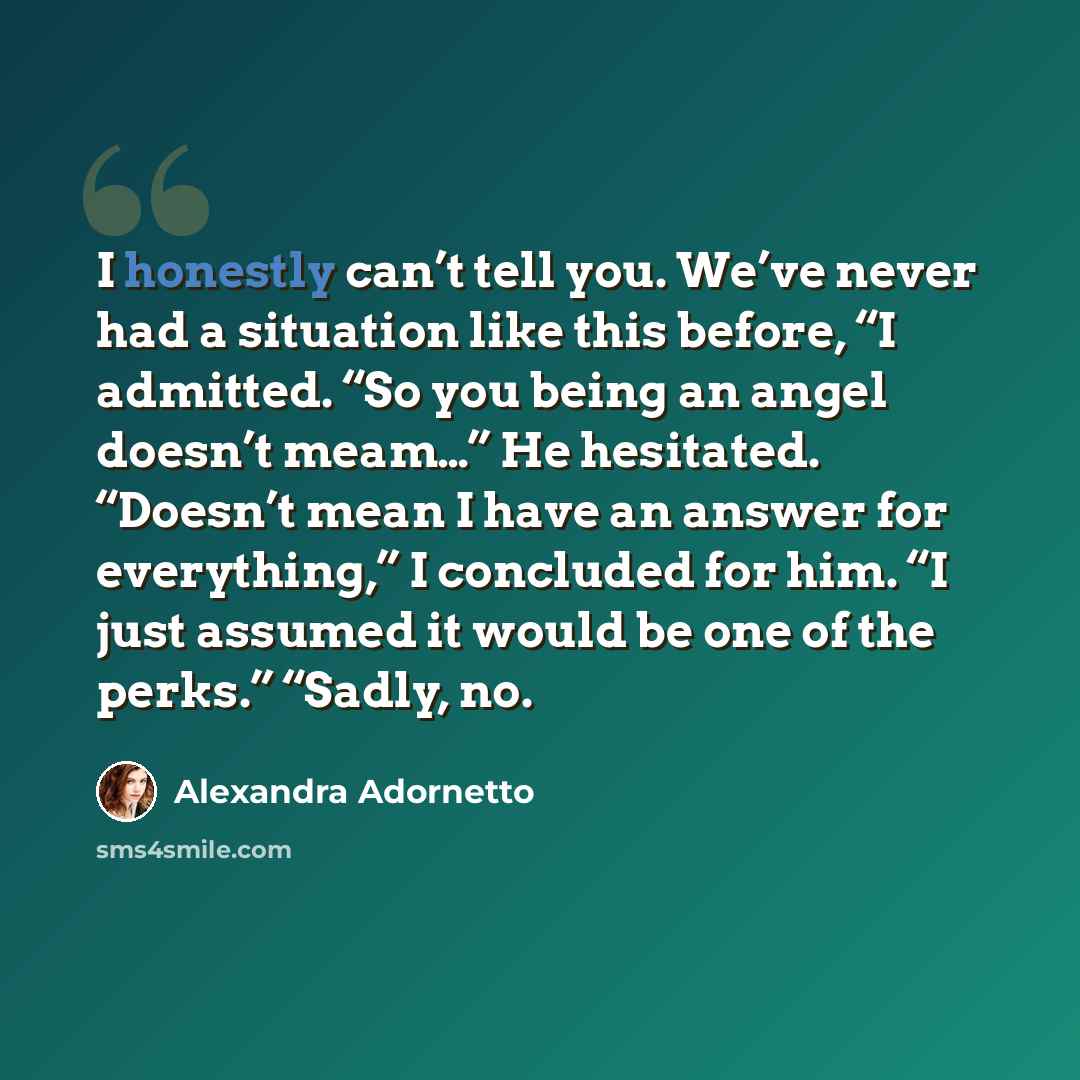 “I honestly can’t tell you. We’ve never had a situation like this before, “I admitted. “So you being an angel doesn’t meam…” He hesitated. “Doesn’t mean I have an answer for everything,” I concluded for him. “I just assumed it would be one of the perks.” “Sadly, no.” quote by Alexandra Adornetto
