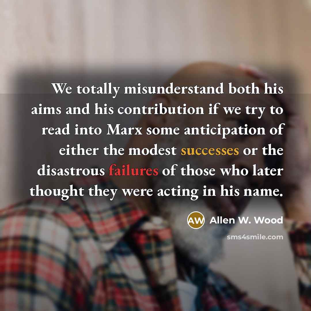 “We totally misunderstand both his aims and his contribution if we try to read into Marx some anticipation of either the modest successes or the disastrous failures of those who later thought they were acting in his name.” quote by Allen W. Wood