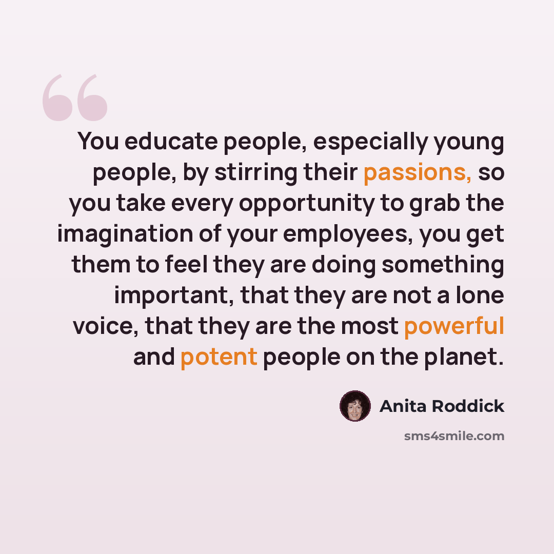 “You educate people, especially young people, by stirring their passions, so you take every opportunity to grab the imagination of your employees, you get them to feel they are doing something important, that they are not a lone voice, that they are the most powerful and potent people on the planet.” quote by Anita Roddick