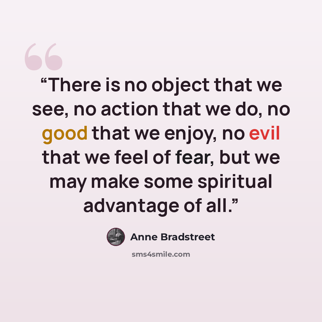 “There is no object that we see, no action that we do, no good that we enjoy, no evil that we feel of fear, but we may make some spiritual advantage of all.” quote by Anne Bradstreet
