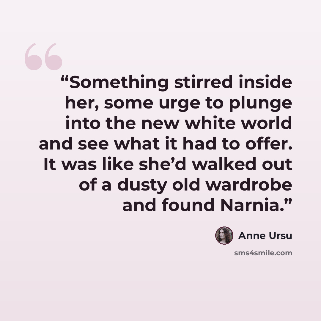 “Something stirred inside her, some urge to plunge into the new white world and see what it had to offer. It was like she’d walked out of a dusty old wardrobe and found Narnia.” quote by Anne Ursu