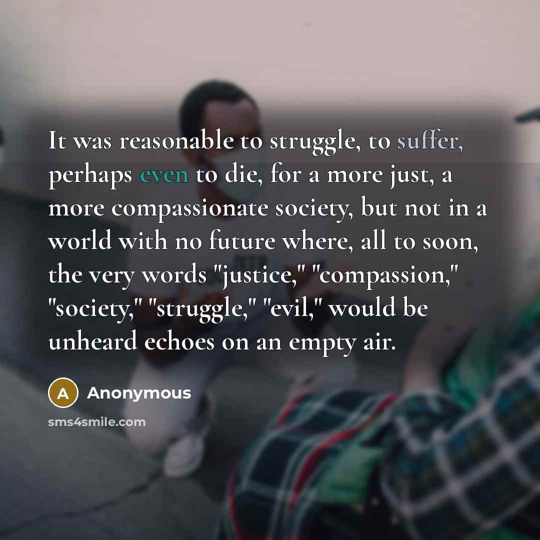 “It was reasonable to struggle, to suffer, perhaps even to die, for a more just, a more compassionate society, but not in a world with no future where, all to soon, the very words "justice," "compassion," "society," "struggle," "evil," would be unheard echoes on an empty air.” quote by Anonymous