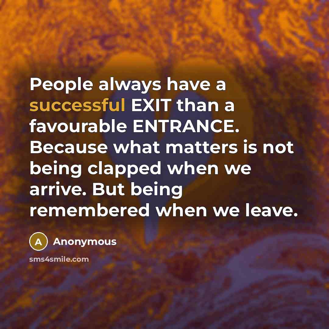 “People always have a successful EXIT than a favourable ENTRANCE. Because what matters is not being clapped when we arrive. But being remembered when we leave.” quote by Anonymous