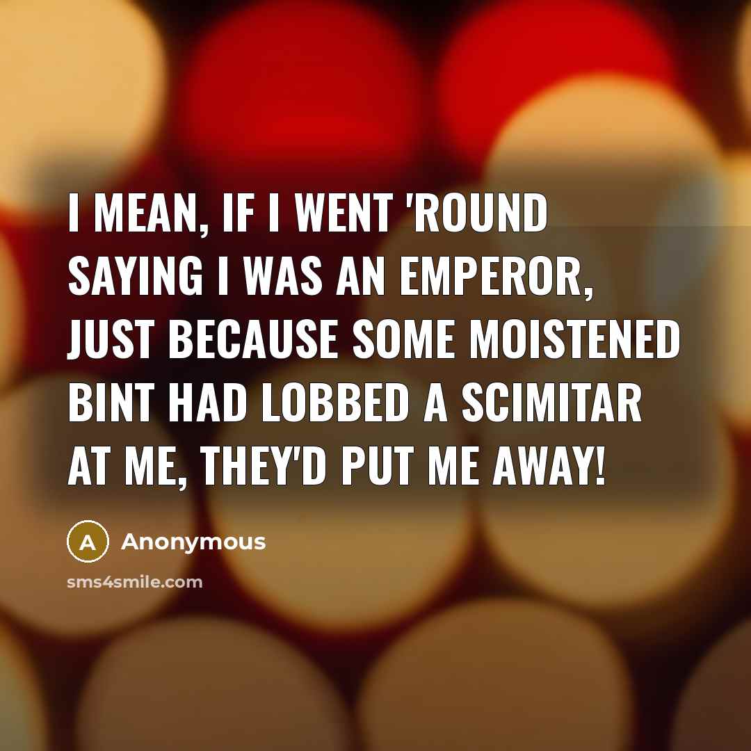 “I mean, if I went 'round saying I was an emperor, just because some moistened bint had lobbed a scimitar at me, they'd put me away!” quote by Anonymous