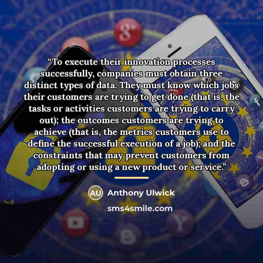 “To execute their innovation processes successfully, companies must obtain three distinct types of data. They must know which jobs their customers are trying to get done (that is, the tasks or activities customers are trying to carry out); the outcomes customers are trying to achieve (that is, the…” quote by Anthony Ulwick
