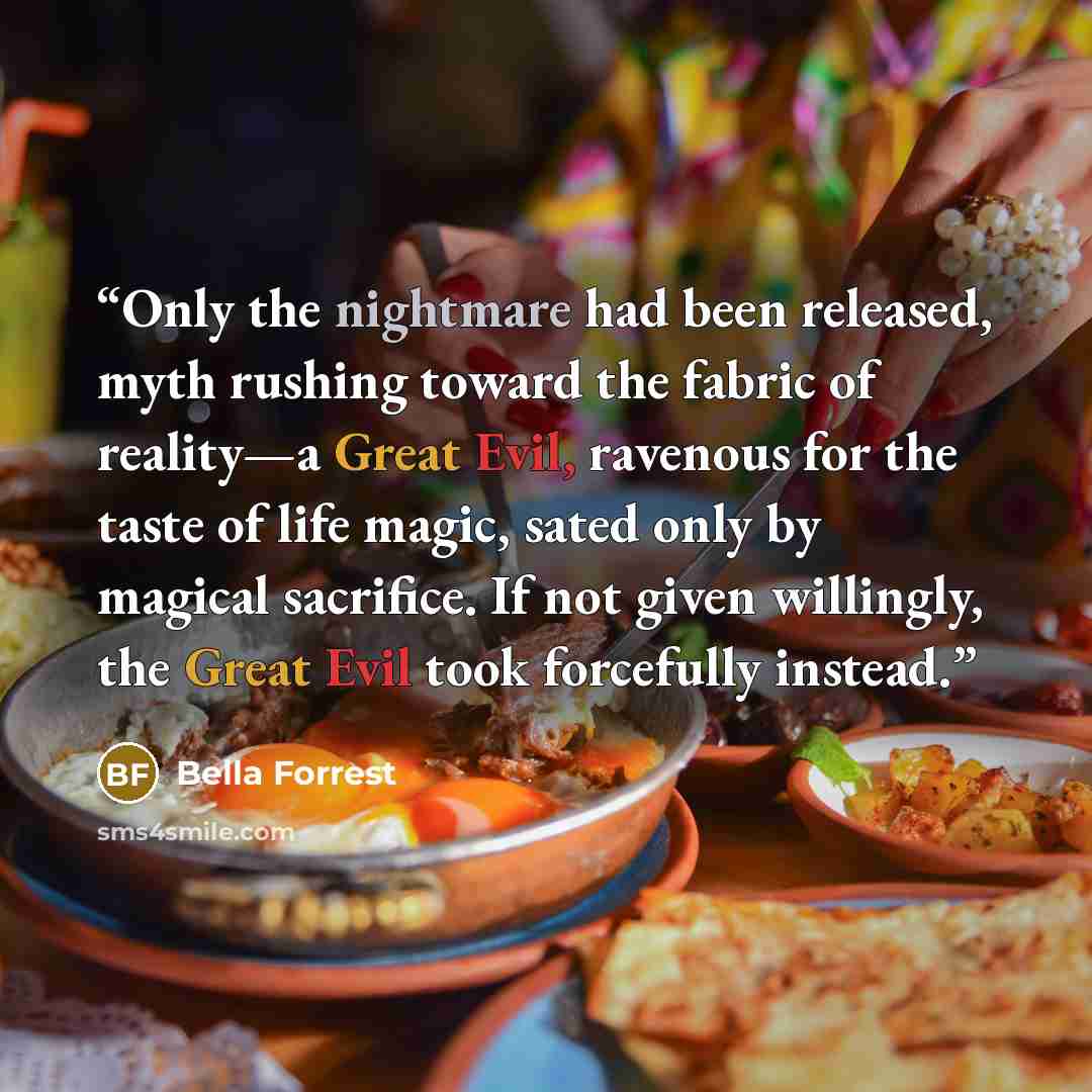 “Only the nightmare had been released, myth rushing toward the fabric of reality—a Great Evil, ravenous for the taste of life magic, sated only by magical sacrifice. If not given willingly, the Great Evil took forcefully instead.” quote by Bella Forrest