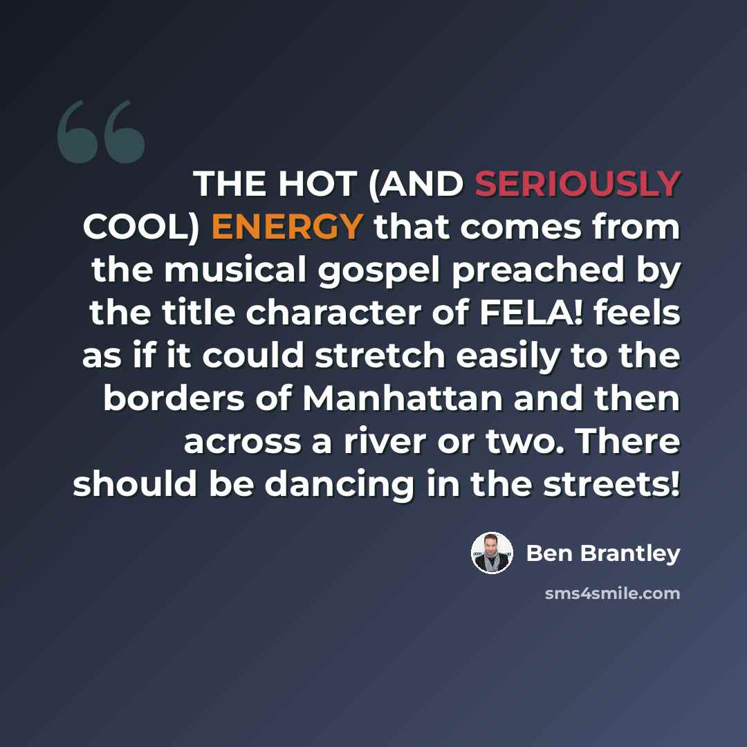 “THE HOT (AND SERIOUSLY COOL) ENERGY that comes from the musical gospel preached by the title character of FELA! feels as if it could stretch easily to the borders of Manhattan and then across a river or two. There should be dancing in the streets!” quote by Ben Brantley