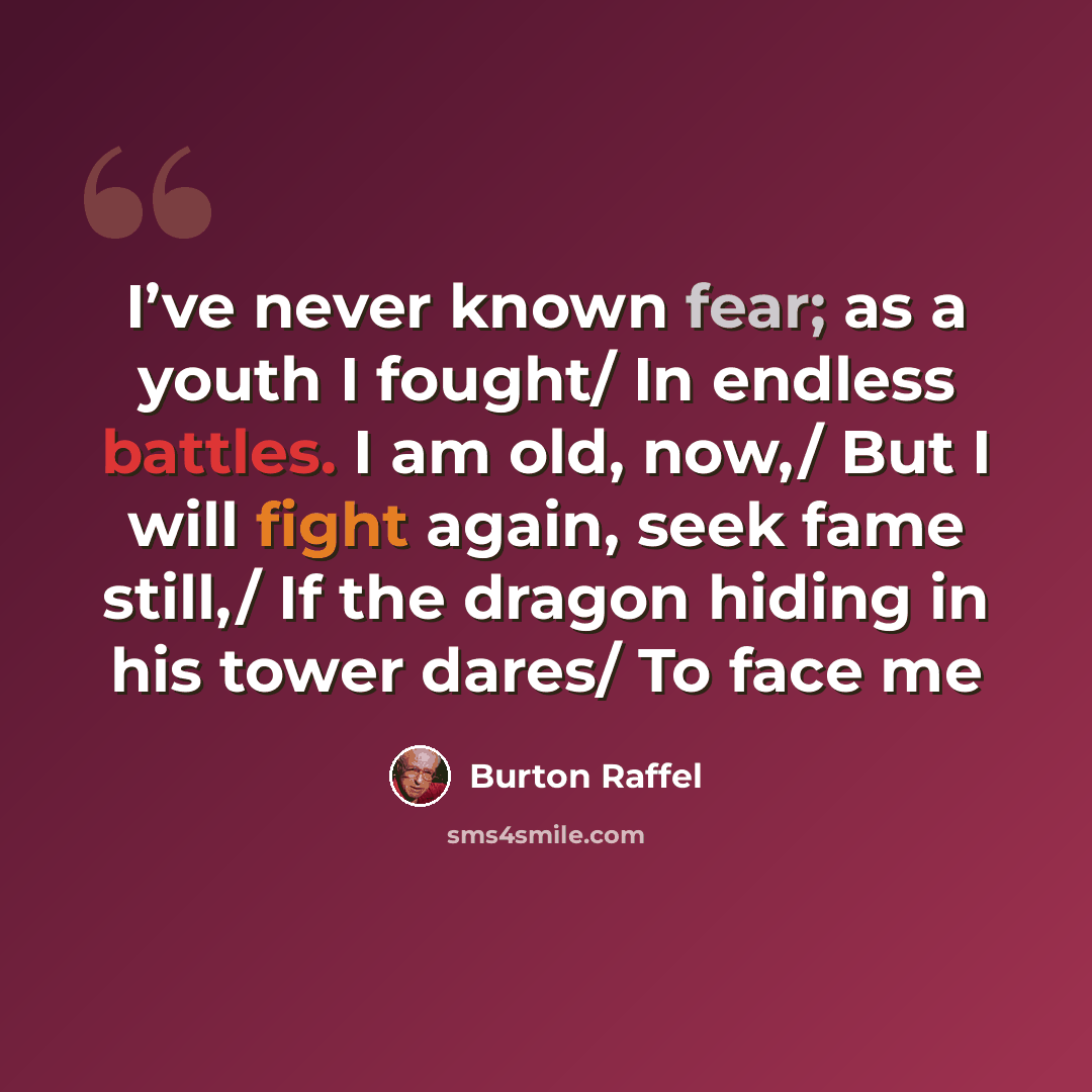 “I’ve never known fear; as a youth I fought/ In endless battles. I am old, now,/ But I will fight again, seek fame still,/ If the dragon hiding in his tower dares/ To face me” quote by Burton Raffel
