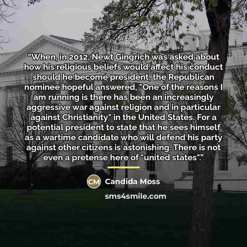 “When, in 2012, Newt Gingrich was asked about how his religious beliefs would affect his conduct should he become president, the Republican nominee hopeful answered, "One of the reasons I am running is there has been an increasingly aggressive war against religion and in particular against…” quote by Candida Moss