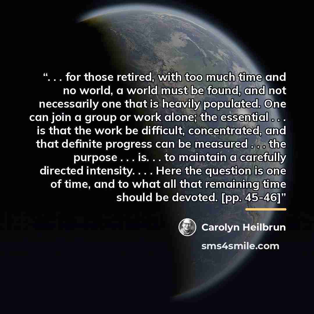 “. . . for those retired, with too much time and no world, a world must be found, and not necessarily one that is heavily populated. One can join a group or work alone; the essential . . . is that the work be difficult, concentrated, and that definite progress can be measured . . . the purpose…” quote by Carolyn Heilbrun