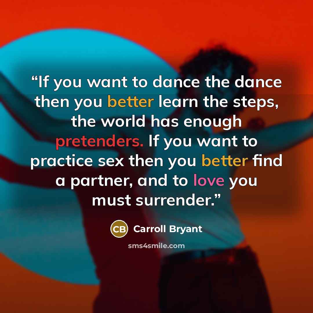 “If you want to dance the dance then you better learn the steps, the world has enough pretenders. If you want to practice sex then you better find a partner, and to love you must surrender.” quote by Carroll Bryant