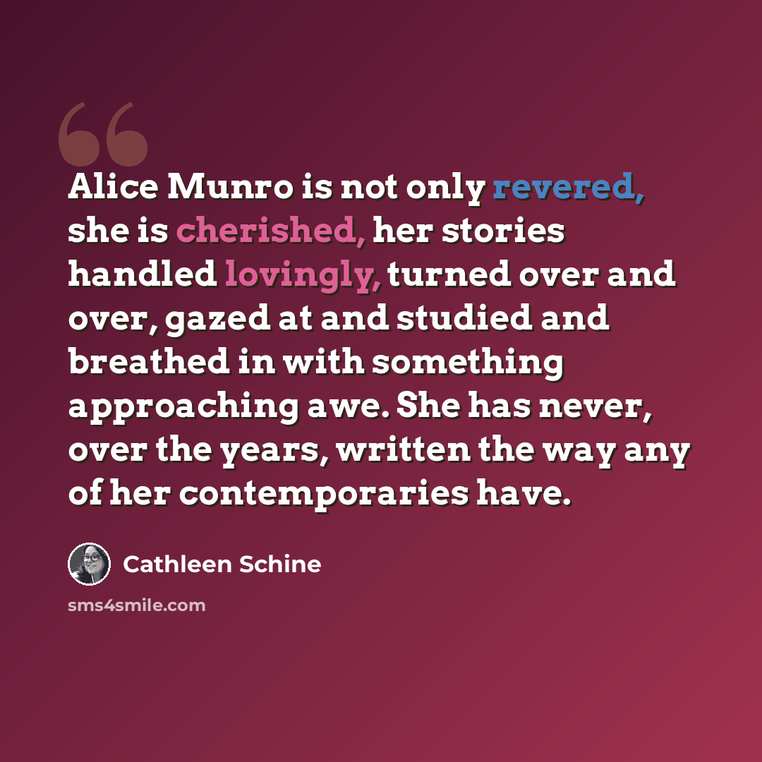 “Alice Munro is not only revered, she is cherished, her stories handled lovingly, turned over and over, gazed at and studied and breathed in with something approaching awe. She has never, over the years, written the way any of her contemporaries have.” quote by Cathleen Schine