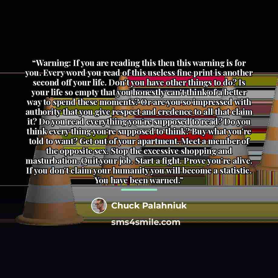 “Warning: If you are reading this then this warning is for you. Every word you read of this useless fine print is another second off your life. Don't you have other things to do? Is your life so empty that you honestly can't think of a better way to spend these moments? Or are you so impressed with…” quote by Chuck Palahniuk