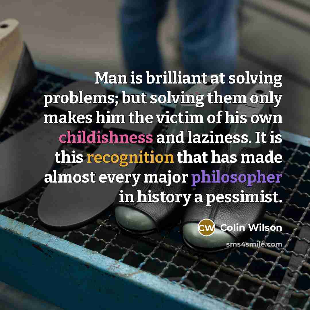 “Man is brilliant at solving problems; but solving them only makes him the victim of his own childishness and laziness. It is this recognition that has made almost every major philosopher in history a pessimist.” quote by Colin Wilson