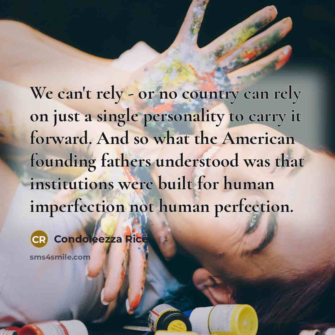 “We can't rely - or no country can rely on just a single personality to carry it forward. And so what the American founding fathers understood was that institutions were built for human imperfection not human perfection.” quote by Condoleezza Rice