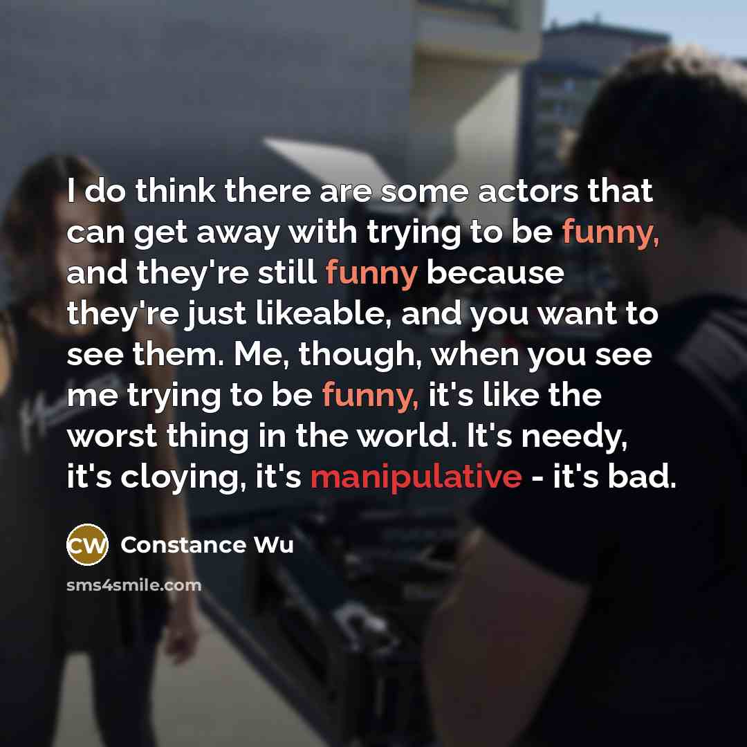 “I do think there are some actors that can get away with trying to be funny, and they're still funny because they're just likeable, and you want to see them. Me, though, when you see me trying to be funny, it's like the worst thing in the world. It's needy, it's cloying, it's manipulative - it's bad.” quote by Constance Wu