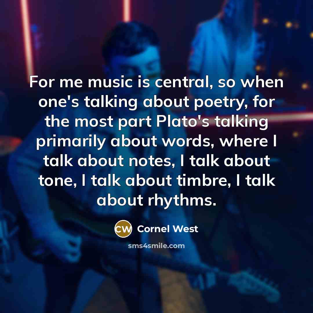 “For me music is central, so when one's talking about poetry, for the most part Plato's talking primarily about words, where I talk about notes, I talk about tone, I talk about timbre, I talk about rhythms.” quote by Cornel West